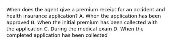 When does the agent give a premium receipt for an accident and health insurance application? A. When the application has been approved B. When the initial premium has been collected with the application C. During the medical exam D. When the completed application has been collected