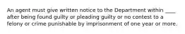 An agent must give written notice to the Department within ____ after being found guilty or pleading guilty or no contest to a felony or crime punishable by imprisonment of one year or more.