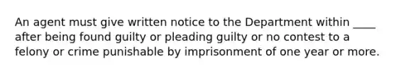 An agent must give written notice to the Department within ____ after being found guilty or pleading guilty or no contest to a felony or crime punishable by imprisonment of one year or more.