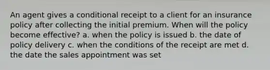 An agent gives a conditional receipt to a client for an insurance policy after collecting the initial premium. When will the policy become effective? a. when the policy is issued b. the date of policy delivery c. when the conditions of the receipt are met d. the date the sales appointment was set