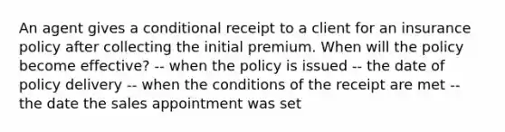 An agent gives a conditional receipt to a client for an insurance policy after collecting the initial premium. When will the policy become effective? -- when the policy is issued -- the date of policy delivery -- when the conditions of the receipt are met -- the date the sales appointment was set