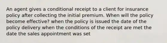 An agent gives a conditional receipt to a client for insurance policy after collecting the initial premium. When will the policy become effective? when the policy is issued the date of the policy delivery when the conditions of the receipt are met the date the sales appointment was set