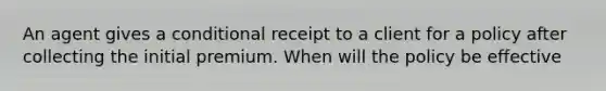 An agent gives a conditional receipt to a client for a policy after collecting the initial premium. When will the policy be effective