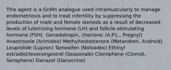 This agent is a GnRH analogue used intramuscularly to manage endometriosis and to treat infertility by suppressing the production of male and female steroids as a result of decreased levels of luteinizing hormone (LH) and follicle-stimulating hormone (FSH). Gonadotropin, chorionic (A.P.L., Pregnyl) Anastrozole (Arimidex) Methyltestosterone (Metandren, Android) Leuprolide (Lupron) Tamoxifen (Nolvadex) Ethinyl estradiol/levonorgestrel (Seasonale) Clomiphene (Clomid, Serophene) Danazol (Danocrine)