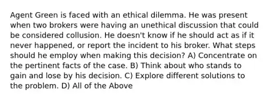 Agent Green is faced with an ethical dilemma. He was present when two brokers were having an unethical discussion that could be considered collusion. He doesn't know if he should act as if it never happened, or report the incident to his broker. What steps should he employ when making this decision? A) Concentrate on the pertinent facts of the case. B) Think about who stands to gain and lose by his decision. C) Explore different solutions to the problem. D) All of the Above