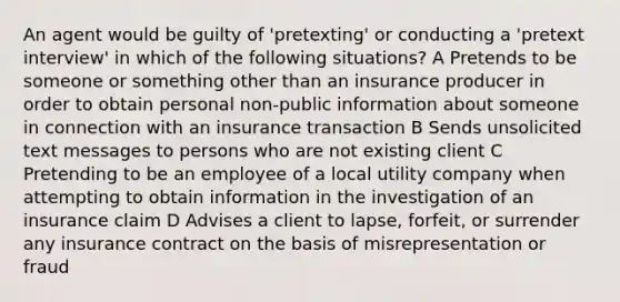 An agent would be guilty of 'pretexting' or conducting a 'pretext interview' in which of the following situations? A Pretends to be someone or something other than an insurance producer in order to obtain personal non-public information about someone in connection with an insurance transaction B Sends unsolicited text messages to persons who are not existing client C Pretending to be an employee of a local utility company when attempting to obtain information in the investigation of an insurance claim D Advises a client to lapse, forfeit, or surrender any insurance contract on the basis of misrepresentation or fraud