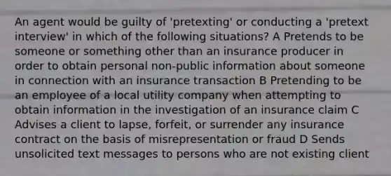 An agent would be guilty of 'pretexting' or conducting a 'pretext interview' in which of the following situations? A Pretends to be someone or something other than an insurance producer in order to obtain personal non-public information about someone in connection with an insurance transaction B Pretending to be an employee of a local utility company when attempting to obtain information in the investigation of an insurance claim C Advises a client to lapse, forfeit, or surrender any insurance contract on the basis of misrepresentation or fraud D Sends unsolicited text messages to persons who are not existing client