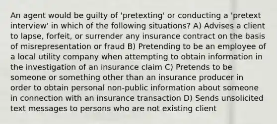 An agent would be guilty of 'pretexting' or conducting a 'pretext interview' in which of the following situations? A) Advises a client to lapse, forfeit, or surrender any insurance contract on the basis of misrepresentation or fraud B) Pretending to be an employee of a local utility company when attempting to obtain information in the investigation of an insurance claim C) Pretends to be someone or something other than an insurance producer in order to obtain personal non-public information about someone in connection with an insurance transaction D) Sends unsolicited text messages to persons who are not existing client