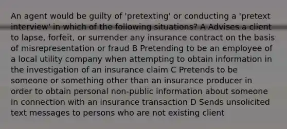 An agent would be guilty of 'pretexting' or conducting a 'pretext interview' in which of the following situations? A Advises a client to lapse, forfeit, or surrender any insurance contract on the basis of misrepresentation or fraud B Pretending to be an employee of a local utility company when attempting to obtain information in the investigation of an insurance claim C Pretends to be someone or something other than an insurance producer in order to obtain personal non-public information about someone in connection with an insurance transaction D Sends unsolicited text messages to persons who are not existing client