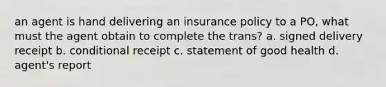 an agent is hand delivering an insurance policy to a PO, what must the agent obtain to complete the trans? a. signed delivery receipt b. conditional receipt c. statement of good health d. agent's report