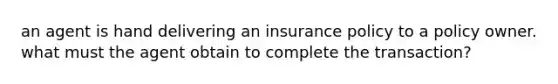 an agent is hand delivering an insurance policy to a policy owner. what must the agent obtain to complete the transaction?