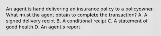 An agent is hand delivering an insurance policy to a policyowner. What must the agent obtain to complete the transaction? A. A signed delivery recipt B. A conditional recipt C. A statement of good health D. An agent's report