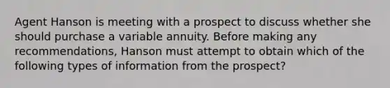 Agent Hanson is meeting with a prospect to discuss whether she should purchase a variable annuity. Before making any recommendations, Hanson must attempt to obtain which of the following types of information from the prospect?