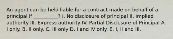 An agent can be held liable for a contract made on behalf of a principal if __________? I. No disclosure of principal II. Implied authority III. Express authority IV. Partial Disclosure of Principal A. I only. B. II only. C. III only D. I and IV only. E. I, II and III.