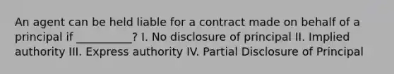 An agent can be held liable for a contract made on behalf of a principal if __________? I. No disclosure of principal II. Implied authority III. Express authority IV. Partial Disclosure of Principal