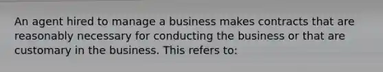 An agent hired to manage a business makes contracts that are reasonably necessary for conducting the business or that are customary in the business. This refers to: