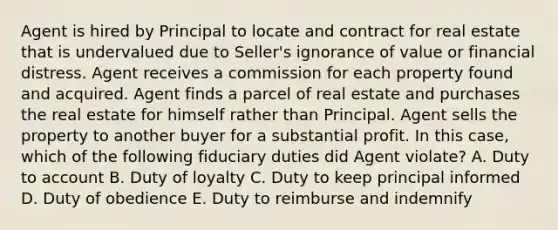 Agent is hired by Principal to locate and contract for real estate that is undervalued due to Seller's ignorance of value or financial distress. Agent receives a commission for each property found and acquired. Agent finds a parcel of real estate and purchases the real estate for himself rather than Principal. Agent sells the property to another buyer for a substantial profit. In this case, which of the following fiduciary duties did Agent violate? A. Duty to account B. Duty of loyalty C. Duty to keep principal informed D. Duty of obedience E. Duty to reimburse and indemnify