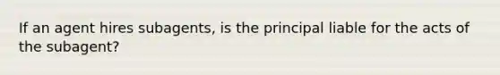 If an agent hires subagents, is the principal liable for the acts of the subagent?