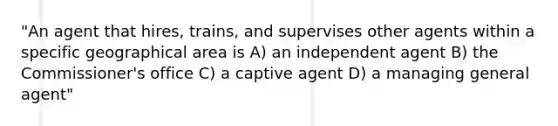 "An agent that hires, trains, and supervises other agents within a specific geographical area is A) an independent agent B) the Commissioner's office C) a captive agent D) a managing general agent"