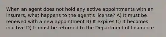 When an agent does not hold any active appointments with an insurers, what happens to the agent's license? A) It must be renewed with a new appointment B) It expires C) It becomes inactive D) It must be returned to the Department of Insurance