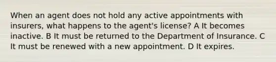 When an agent does not hold any active appointments with insurers, what happens to the agent's license? A It becomes inactive. B It must be returned to the Department of Insurance. C It must be renewed with a new appointment. D It expires.