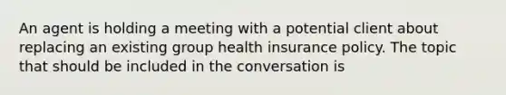 An agent is holding a meeting with a potential client about replacing an existing group health insurance policy. The topic that should be included in the conversation is