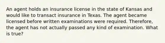 An agent holds an insurance license in the state of Kansas and would like to transact insurance in Texas. The agent became licensed before written examinations were required. Therefore, the agent has not actually passed any kind of examination. What is true?