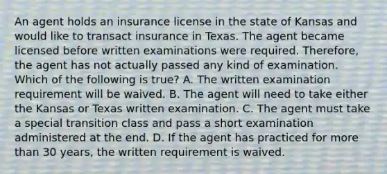 An agent holds an insurance license in the state of Kansas and would like to transact insurance in Texas. The agent became licensed before written examinations were required. Therefore, the agent has not actually passed any kind of examination. Which of the following is true? A. The written examination requirement will be waived. B. The agent will need to take either the Kansas or Texas written examination. C. The agent must take a special transition class and pass a short examination administered at the end. D. If the agent has practiced for more than 30 years, the written requirement is waived.