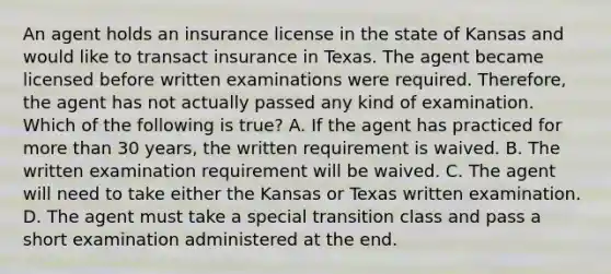 An agent holds an insurance license in the state of Kansas and would like to transact insurance in Texas. The agent became licensed before written examinations were required. Therefore, the agent has not actually passed any kind of examination. Which of the following is true? A. If the agent has practiced for more than 30 years, the written requirement is waived. B. The written examination requirement will be waived. C. The agent will need to take either the Kansas or Texas written examination. D. The agent must take a special transition class and pass a short examination administered at the end.