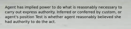 Agent has implied power to do what is reasonably necessary to carry out express authority. Inferred or conferred by custom, or agent's position Test is whether agent reasonably believed she had authority to do the act.