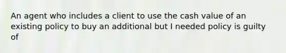 An agent who includes a client to use the cash value of an existing policy to buy an additional but I needed policy is guilty of