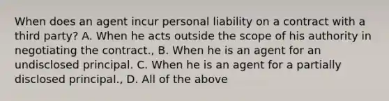 When does an agent incur personal liability on a contract with a third party? A. When he acts outside the scope of his authority in negotiating the contract., B. When he is an agent for an undisclosed principal. C. When he is an agent for a partially disclosed principal., D. All of the above