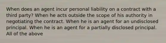 When does an agent incur personal liability on a contract with a third party? When he acts outside the scope of his authority in negotiating the contract. When he is an agent for an undisclosed principal. When he is an agent for a partially disclosed principal. All of the above