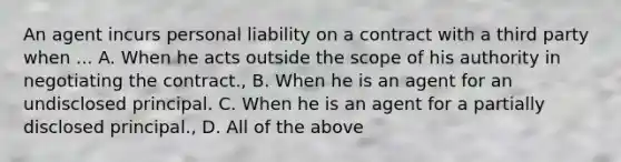 An agent incurs personal liability on a contract with a third party when ... A. When he acts outside the scope of his authority in negotiating the contract., B. When he is an agent for an undisclosed principal. C. When he is an agent for a partially disclosed principal., D. All of the above