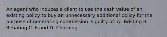 An agent who induces a client to use the cash value of an existing policy to buy an unnecessary additional policy for the purpose of generating commission is guilty of: A. Twisting B. Rebating C. Fraud D. Churning