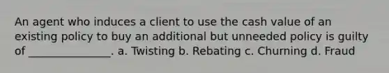 An agent who induces a client to use the cash value of an existing policy to buy an additional but unneeded policy is guilty of _______________. a. Twisting b. Rebating c. Churning d. Fraud