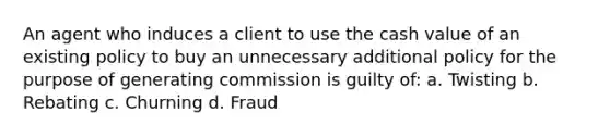 An agent who induces a client to use the cash value of an existing policy to buy an unnecessary additional policy for the purpose of generating commission is guilty of: a. Twisting b. Rebating c. Churning d. Fraud