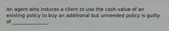 An agent who induces a client to use the cash value of an existing policy to buy an additional but unneeded policy is guilty of _______________.