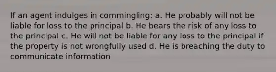 If an agent indulges in commingling: a. He probably will not be liable for loss to the principal b. He bears the risk of any loss to the principal c. He will not be liable for any loss to the principal if the property is not wrongfully used d. He is breaching the duty to communicate information