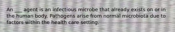 An ___ agent is an infectious microbe that already exists on or in the human body. Pathogens arise from normal microbiota due to factors within the health care setting.