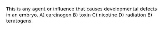 This is any agent or influence that causes developmental defects in an embryo. A) carcinogen B) toxin C) nicotine D) radiation E) teratogens