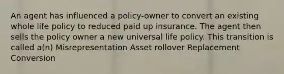 An agent has influenced a policy-owner to convert an existing whole life policy to reduced paid up insurance. The agent then sells the policy owner a new universal life policy. This transition is called a(n) Misrepresentation Asset rollover Replacement Conversion