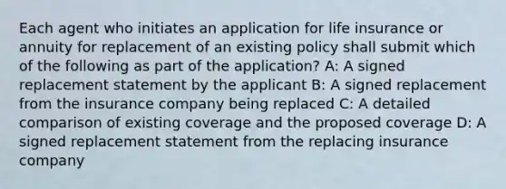 Each agent who initiates an application for life insurance or annuity for replacement of an existing policy shall submit which of the following as part of the application? A: A signed replacement statement by the applicant B: A signed replacement from the insurance company being replaced C: A detailed comparison of existing coverage and the proposed coverage D: A signed replacement statement from the replacing insurance company