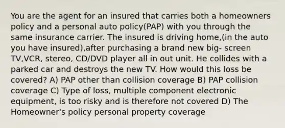 You are the agent for an insured that carries both a homeowners policy and a personal auto policy(PAP) with you through the same insurance carrier. The insured is driving home,(in the auto you have insured),after purchasing a brand new big- screen TV,VCR, stereo, CD/DVD player all in out unit. He collides with a parked car and destroys the new TV. How would this loss be covered? A) PAP other than collision coverage B) PAP collision coverage C) Type of loss, multiple component electronic equipment, is too risky and is therefore not covered D) The Homeowner's policy personal property coverage