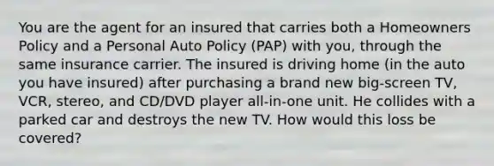 You are the agent for an insured that carries both a Homeowners Policy and a Personal Auto Policy (PAP) with you, through the same insurance carrier. The insured is driving home (in the auto you have insured) after purchasing a brand new big-screen TV, VCR, stereo, and CD/DVD player all-in-one unit. He collides with a parked car and destroys the new TV. How would this loss be covered?