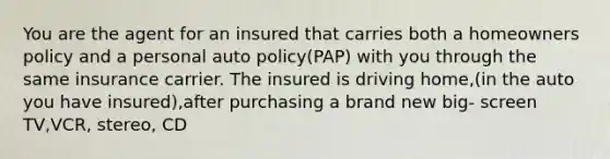 You are the agent for an insured that carries both a homeowners policy and a personal auto policy(PAP) with you through the same insurance carrier. The insured is driving home,(in the auto you have insured),after purchasing a brand new big- screen TV,VCR, stereo, CD