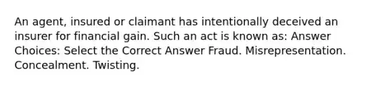 An agent, insured or claimant has intentionally deceived an insurer for financial gain. Such an act is known as: Answer Choices: Select the Correct Answer Fraud. Misrepresentation. Concealment. Twisting.