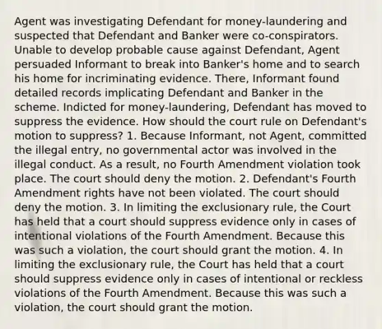 Agent was investigating Defendant for money-laundering and suspected that Defendant and Banker were co-conspirators. Unable to develop probable cause against Defendant, Agent persuaded Informant to break into Banker's home and to search his home for incriminating evidence. There, Informant found detailed records implicating Defendant and Banker in the scheme. Indicted for money-laundering, Defendant has moved to suppress the evidence. How should the court rule on Defendant's motion to suppress? 1. Because Informant, not Agent, committed the illegal entry, no governmental actor was involved in the illegal conduct. As a result, no Fourth Amendment violation took place. The court should deny the motion. 2. Defendant's Fourth Amendment rights have not been violated. The court should deny the motion. 3. In limiting the exclusionary rule, the Court has held that a court should suppress evidence only in cases of intentional violations of the Fourth Amendment. Because this was such a violation, the court should grant the motion. 4. In limiting the exclusionary rule, the Court has held that a court should suppress evidence only in cases of intentional or reckless violations of the Fourth Amendment. Because this was such a violation, the court should grant the motion.