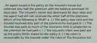 . An agent issued a fire policy on the Insured's house but collected only half the premium with the balance promised 30 days later. The Insured's house was destroyed 90 days later and the agent had still not received the other half of the premium. Which of the following is TRUE? a. ( ) The policy was void and the Insured received only part of the premium he had paid b. ( ) The Insured was paid as much of the insurance limit in proportion to the premium he had paid c. ( ) The Insured's claim was paid out up the policy limits stated on the policy d. ( ) No claim is recoverable by the Insured under the rules of The Insurance Act