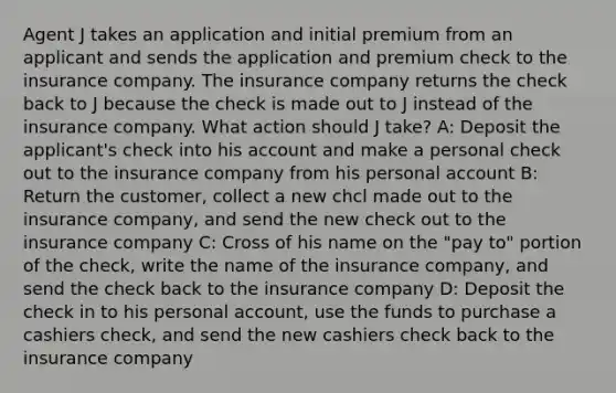 Agent J takes an application and initial premium from an applicant and sends the application and premium check to the insurance company. The insurance company returns the check back to J because the check is made out to J instead of the insurance company. What action should J take? A: Deposit the applicant's check into his account and make a personal check out to the insurance company from his personal account B: Return the customer, collect a new chcl made out to the insurance company, and send the new check out to the insurance company C: Cross of his name on the "pay to" portion of the check, write the name of the insurance company, and send the check back to the insurance company D: Deposit the check in to his personal account, use the funds to purchase a cashiers check, and send the new cashiers check back to the insurance company